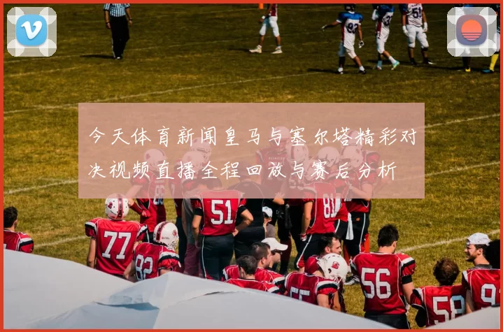 今天体育新闻皇马与塞尔塔精彩对决视频直播全程回放与赛后分析