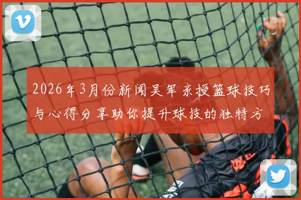 2026年3月份新闻吴军亲授篮球技巧与心得分享助你提升球技的独特方法