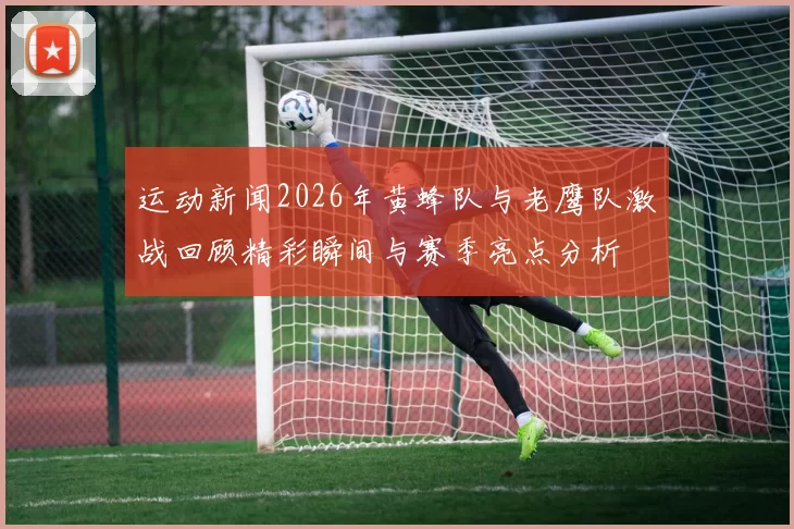运动新闻2026年黄蜂队与老鹰队激战回顾精彩瞬间与赛季亮点分析
