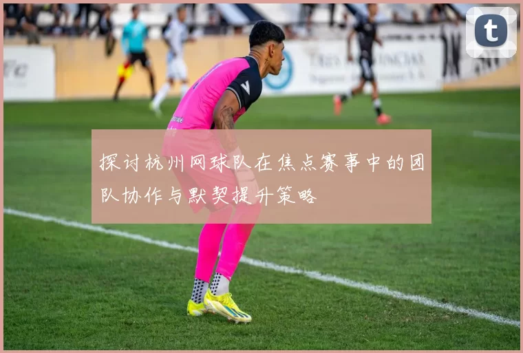 探讨杭州网球队在焦点赛事中的团队协作与默契提升策略