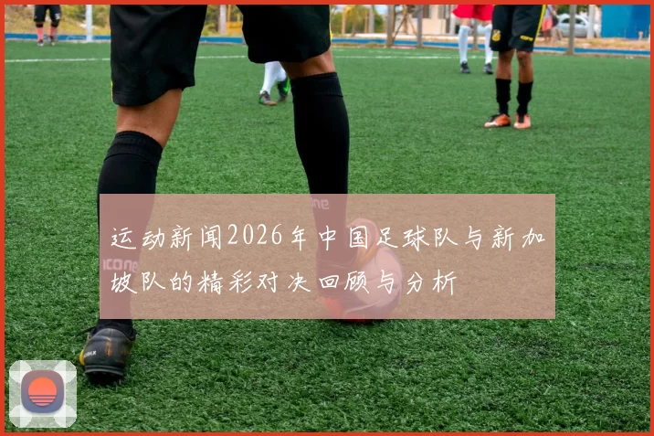运动新闻2026年中国足球队与新加坡队的精彩对决回顾与分析