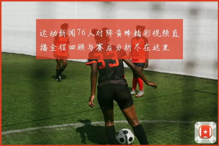 运动新闻76人对阵黄蜂精彩视频直播全程回顾与赛后分析尽在这里