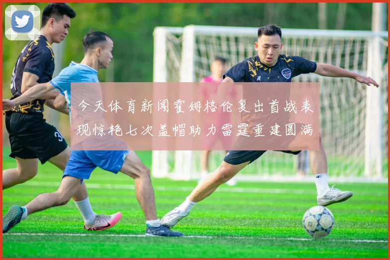 今天体育新闻霍姆格伦复出首战表现惊艳七次盖帽助力雷霆重建圆满成功