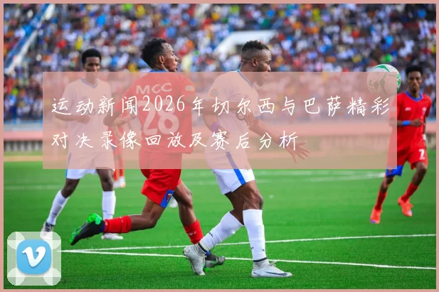 运动新闻2026年切尔西与巴萨精彩对决录像回放及赛后分析