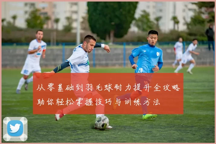 从零基础到羽毛球耐力提升全攻略助你轻松掌握技巧与训练方法