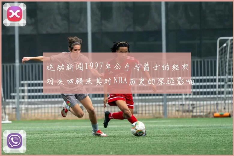 运动新闻1997年公牛与爵士的经典对决回顾及其对NBA历史的深远影响