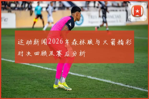 运动新闻2026年森林狼与火箭精彩对决回顾及赛后分析